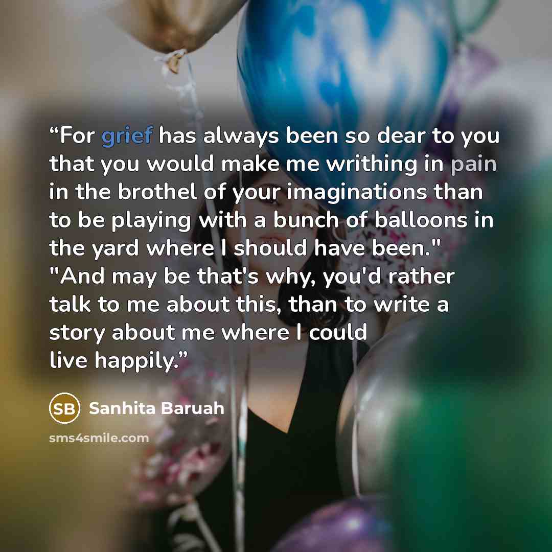 “For grief has always been so dear to you that you would make me writhing in pain in the brothel of your imaginations than to be playing with a bunch of balloons in the yard where I should have been." "And may be that's why, you'd rather talk to me about this, than to write a story about me where I…” quote by Sanhita Baruah