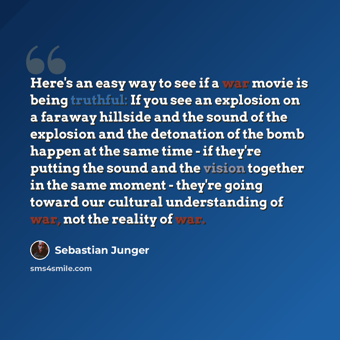 “Here's an easy way to see if a war movie is being truthful: If you see an explosion on a faraway hillside and the sound of the explosion and the detonation of the bomb happen at the same time - if they're putting the sound and the vision together in the same moment - they're going toward our…” quote by Sebastian Junger