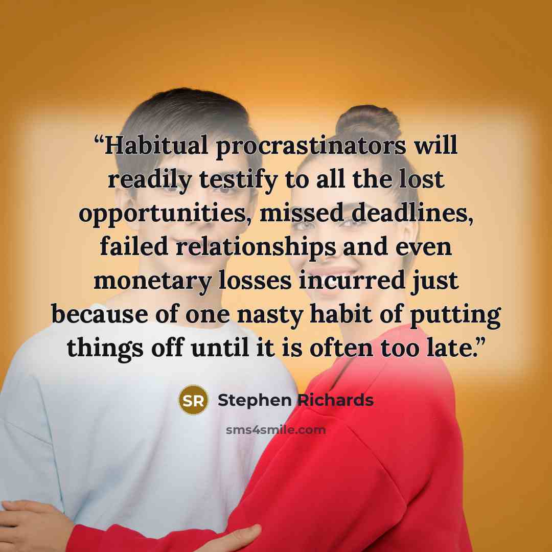 “Habitual procrastinators will readily testify to all the lost opportunities, missed deadlines, failed relationships and even monetary losses incurred just because of one nasty habit of putting things off until it is often too late.” quote by Stephen Richards