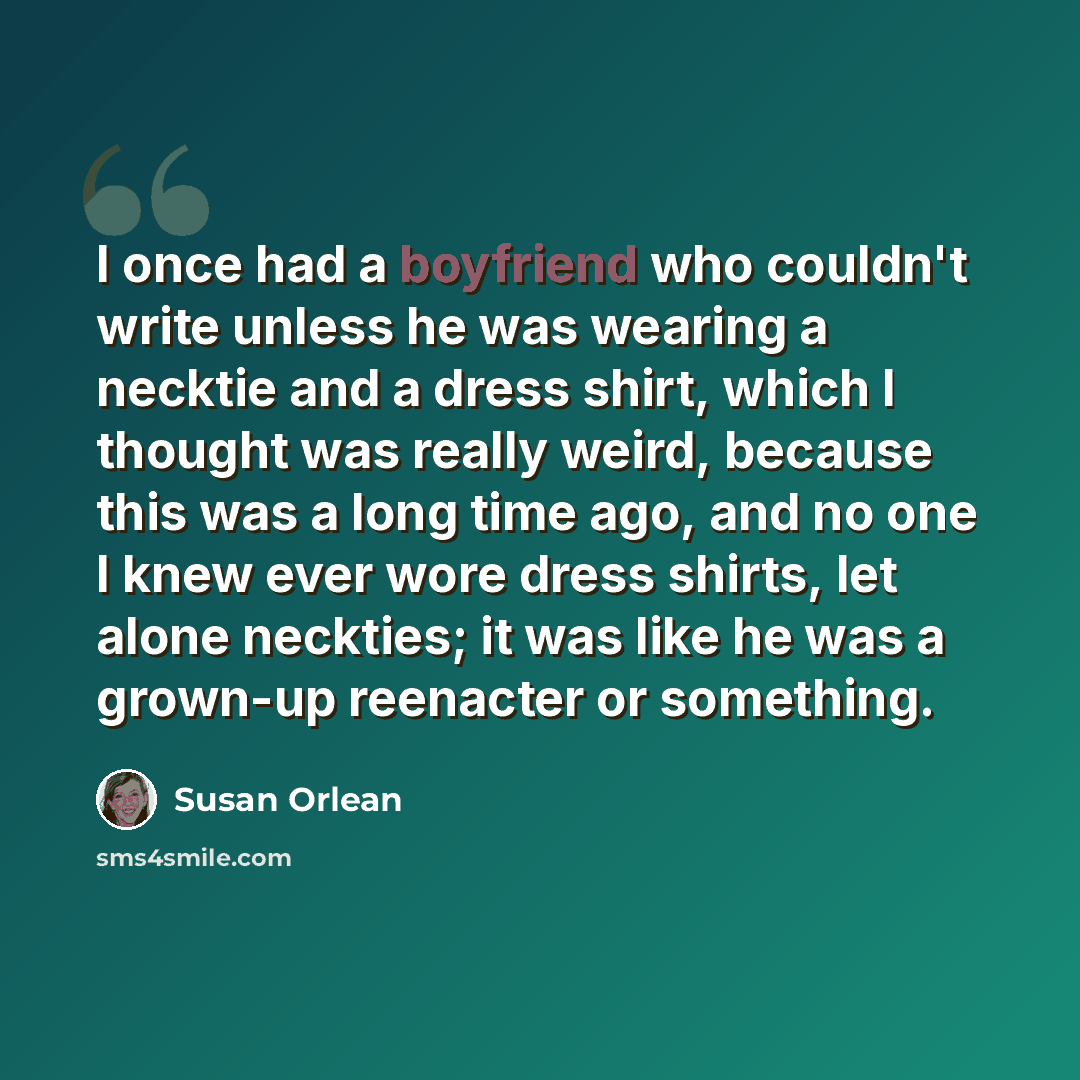 “I once had a boyfriend who couldn't write unless he was wearing a necktie and a dress shirt, which I thought was really weird, because this was a long time ago, and no one I knew ever wore dress shirts, let alone neckties; it was like he was a grown-up reenacter or something.” quote by Susan Orlean