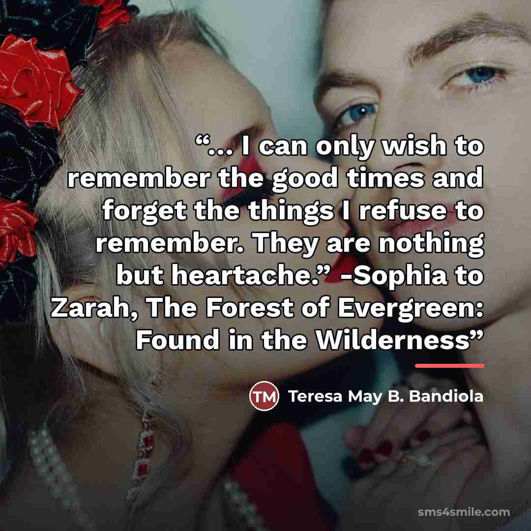 “… I can only wish to remember the good times and forget the things I refuse to remember. They are nothing but heartache.” -Sophia to Zarah, The Forest of Evergreen: Found in the Wilderness” quote by Teresa May B. Bandiola
