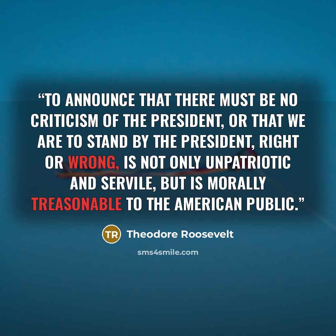 “To announce that there must be no criticism of the President, or that we are to stand by the President, right or wrong, is not only unpatriotic and servile, but is morally treasonable to the American public.” quote by Theodore Roosevelt