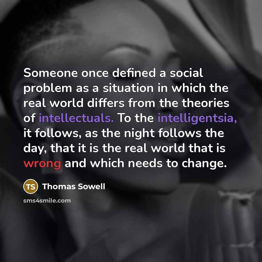 “Someone once defined a social problem as a situation in which the real world differs from the theories of intellectuals. To the intelligentsia, it follows, as the night follows the day, that it is the real world that is wrong and which needs to change.” quote by Thomas Sowell