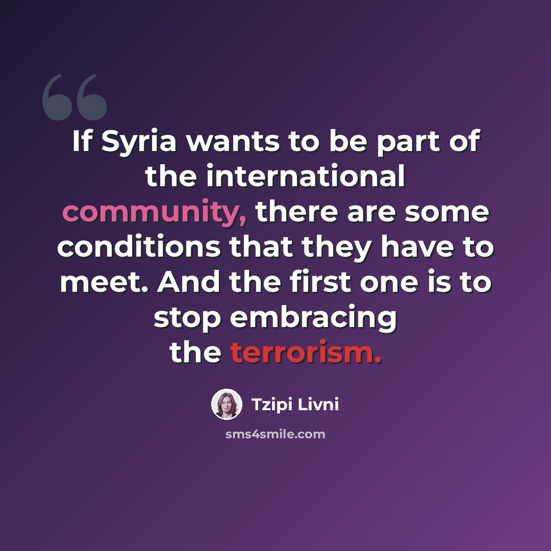 “If Syria wants to be part of the international community, there are some conditions that they have to meet. And the first one is to stop embracing the terrorism.” quote by Tzipi Livni