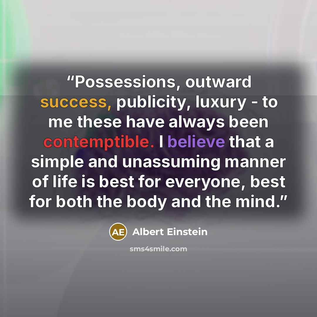 “Possessions, outward success, publicity, luxury - to me these have always been contemptible. I believe that a simple and unassuming manner of life is best for everyone, best for both the body and the mind.” quote by Albert Einstein