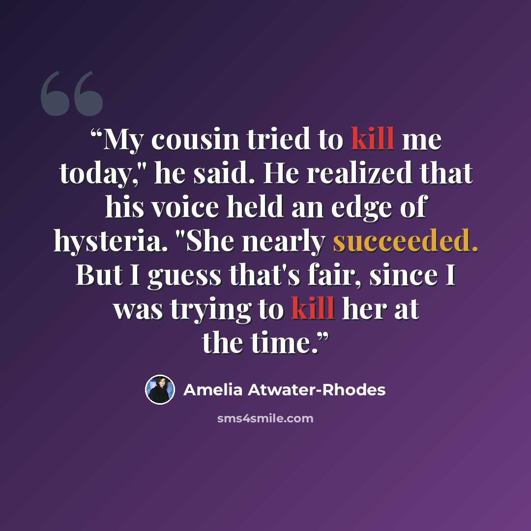 “My cousin tried to kill me today," he said. He realized that his voice held an edge of hysteria. "She nearly succeeded. But I guess that's fair, since I was trying to kill her at the time.” quote by Amelia Atwater-Rhodes