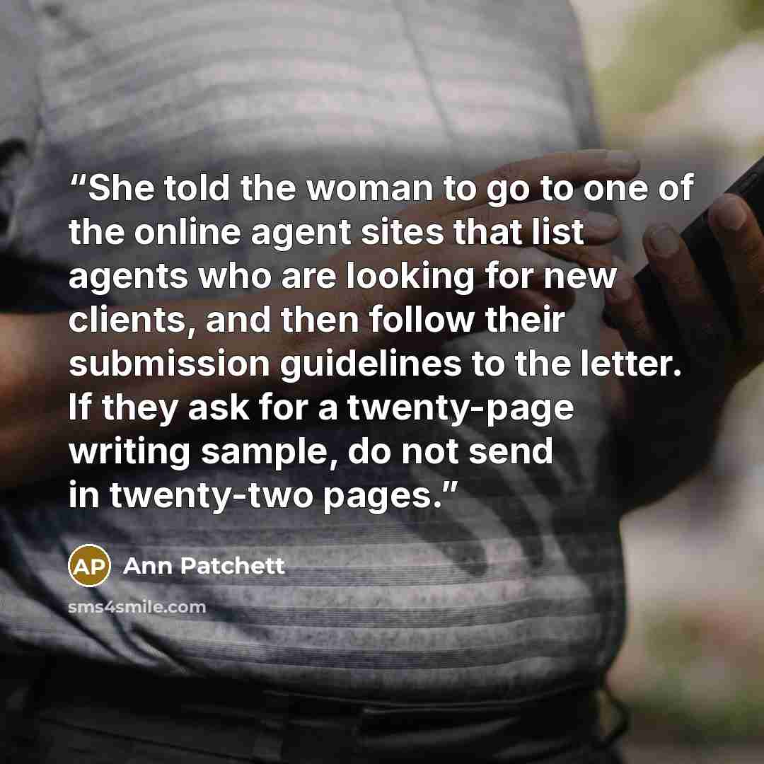 “She told the woman to go to one of the online agent sites that list agents who are looking for new clients, and then follow their submission guidelines to the letter. If they ask for a twenty-page writing sample, do not send in twenty-two pages.” quote by Ann Patchett