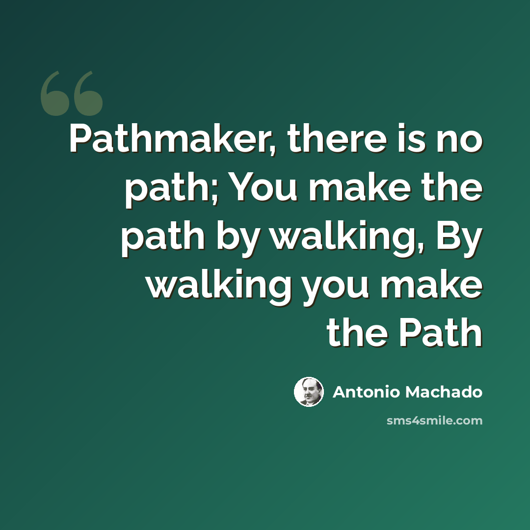 “Pathmaker, there is no path; You make the path by walking, By walking you make the Path” quote by Antonio Machado