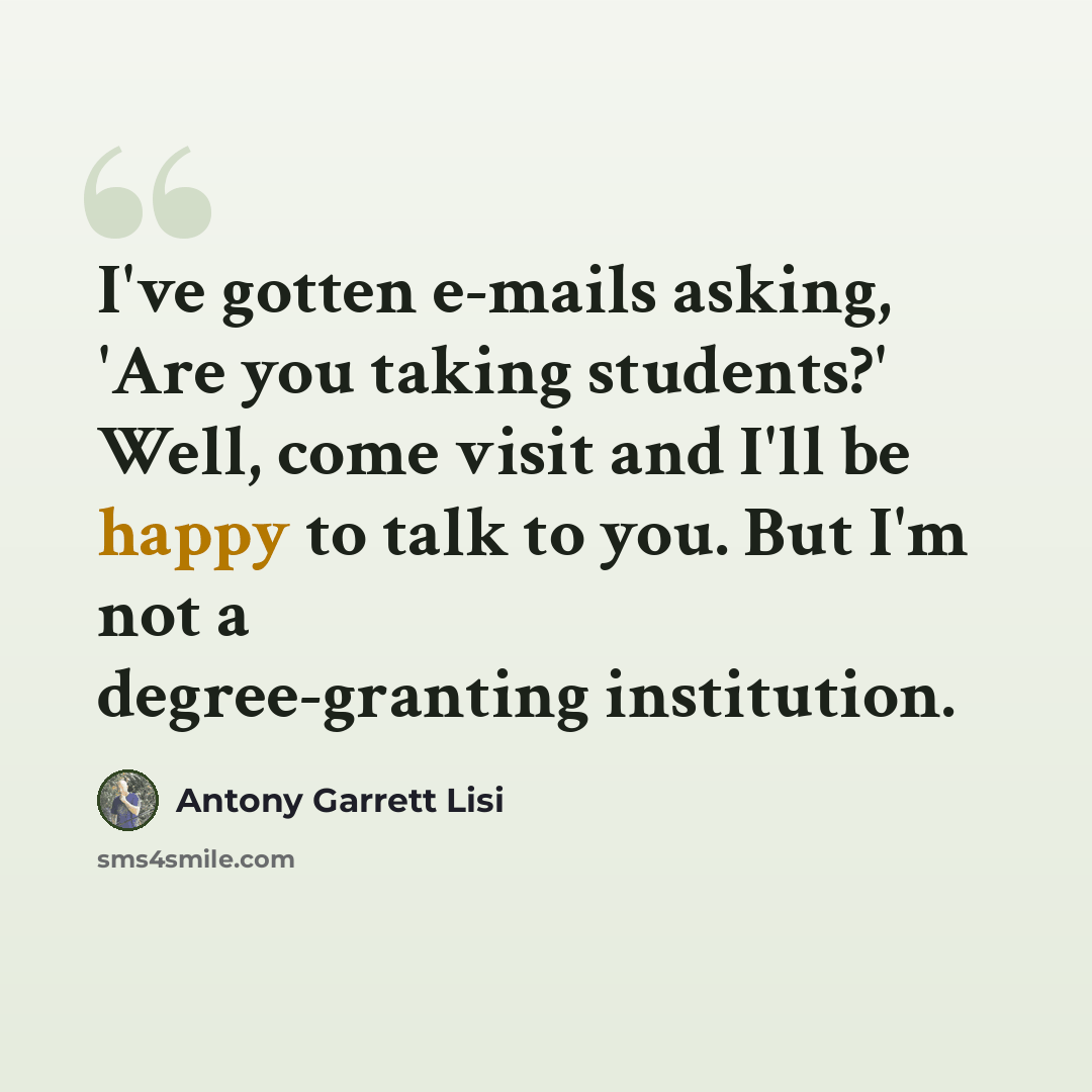 “I've gotten e-mails asking, 'Are you taking students?' Well, come visit and I'll be happy to talk to you. But I'm not a degree-granting institution.” quote by Antony Garrett Lisi