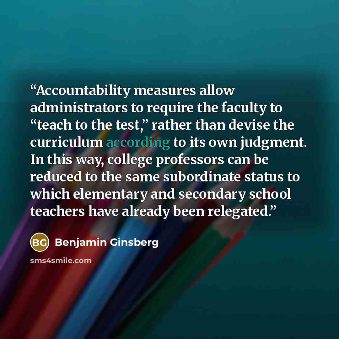“Accountability measures allow administrators to require the faculty to “teach to the test,” rather than devise the curriculum according to its own judgment. In this way, college professors can be reduced to the same subordinate status to which elementary and secondary school teachers have already…” quote by Benjamin Ginsberg
