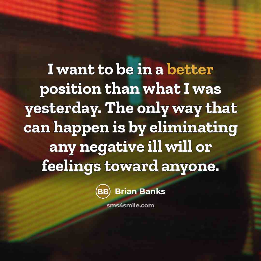 “I want to be in a better position than what I was yesterday. The only way that can happen is by eliminating any negative ill will or feelings toward anyone.” quote by Brian Banks