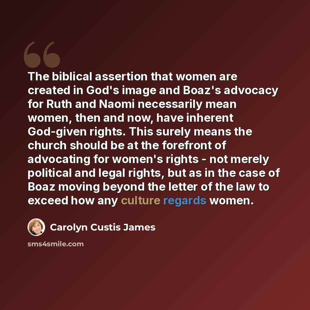 “The biblical assertion that women are created in God's image and Boaz's advocacy for Ruth and Naomi necessarily mean women, then and now, have inherent God-given rights. This surely means the church should be at the forefront of advocating for women's rights - not merely political and legal…” quote by Carolyn Custis James