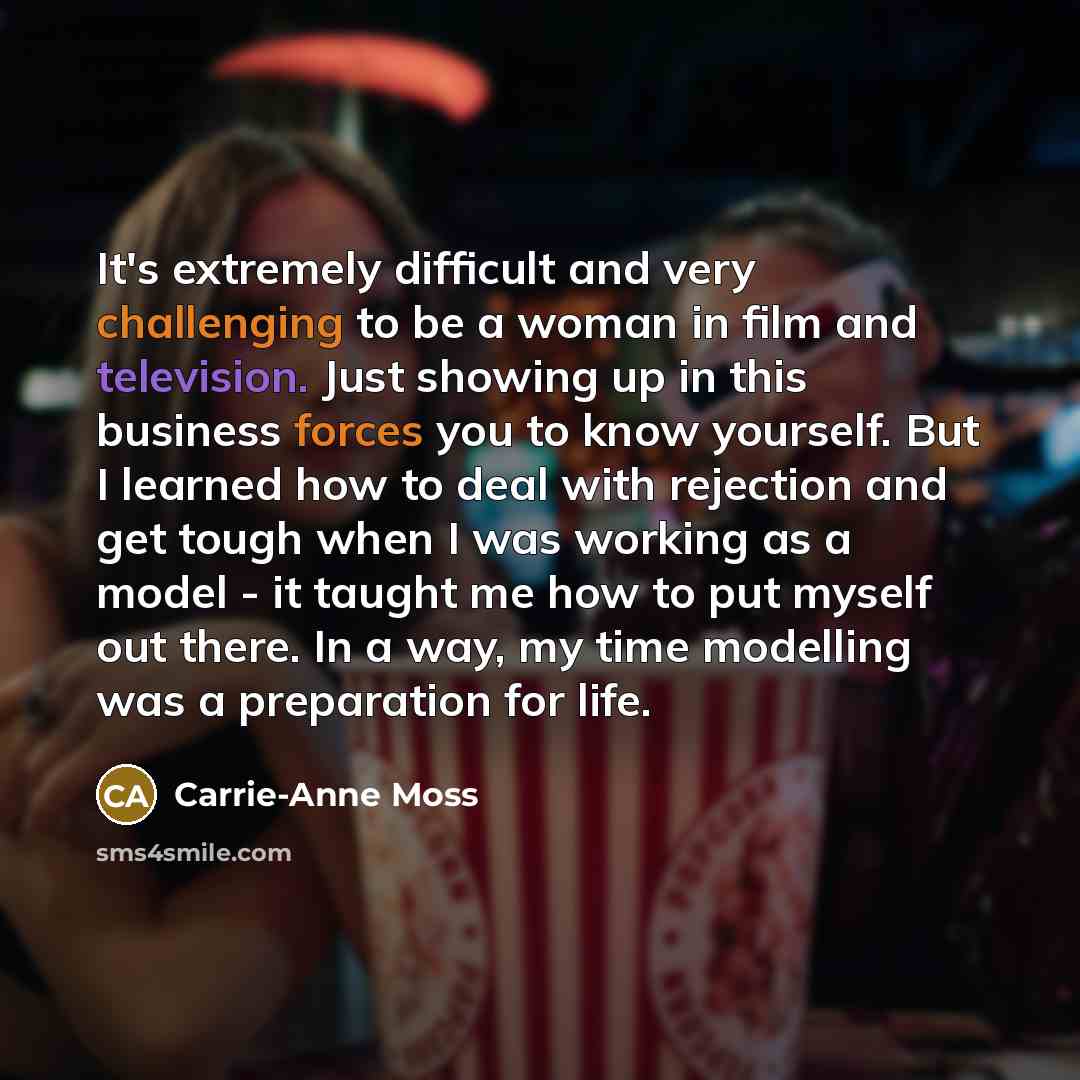 “It's extremely difficult and very challenging to be a woman in film and television. Just showing up in this business forces you to know yourself. But I learned how to deal with rejection and get tough when I was working as a model - it taught me how to put myself out there. In a way, my time…” quote by Carrie-Anne Moss