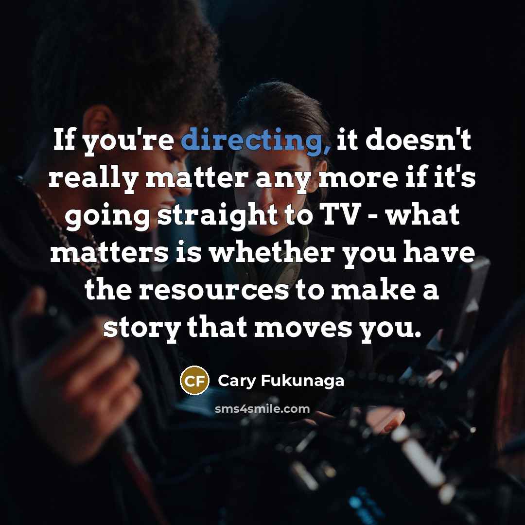 “If you're directing, it doesn't really matter any more if it's going straight to TV - what matters is whether you have the resources to make a story that moves you.” quote by Cary Fukunaga