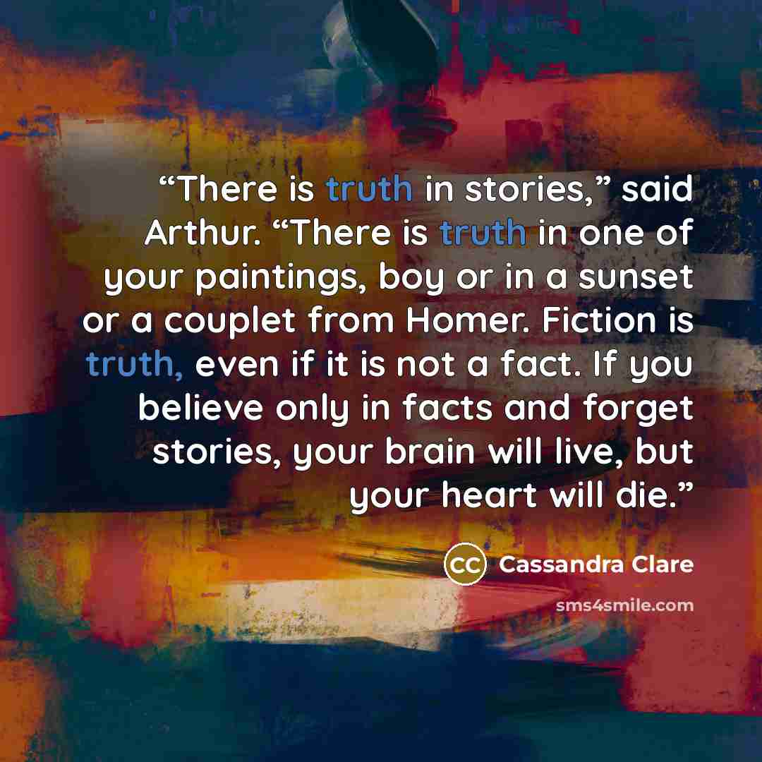 “There is truth in stories,” said Arthur. “There is truth in one of your paintings, boy or in a sunset or a couplet from Homer. Fiction is truth, even if it is not a fact. If you believe only in facts and forget stories, your brain will live, but your heart will die.” quote by Cassandra Clare