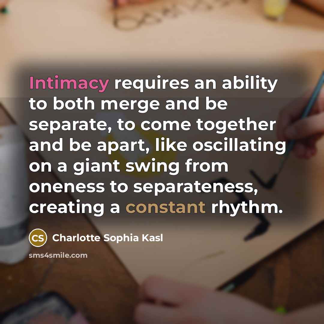 “Intimacy requires an ability to both merge and be separate, to come together and be apart, like oscillating on a giant swing from oneness to separateness, creating a constant rhythm.” quote by Charlotte Sophia Kasl