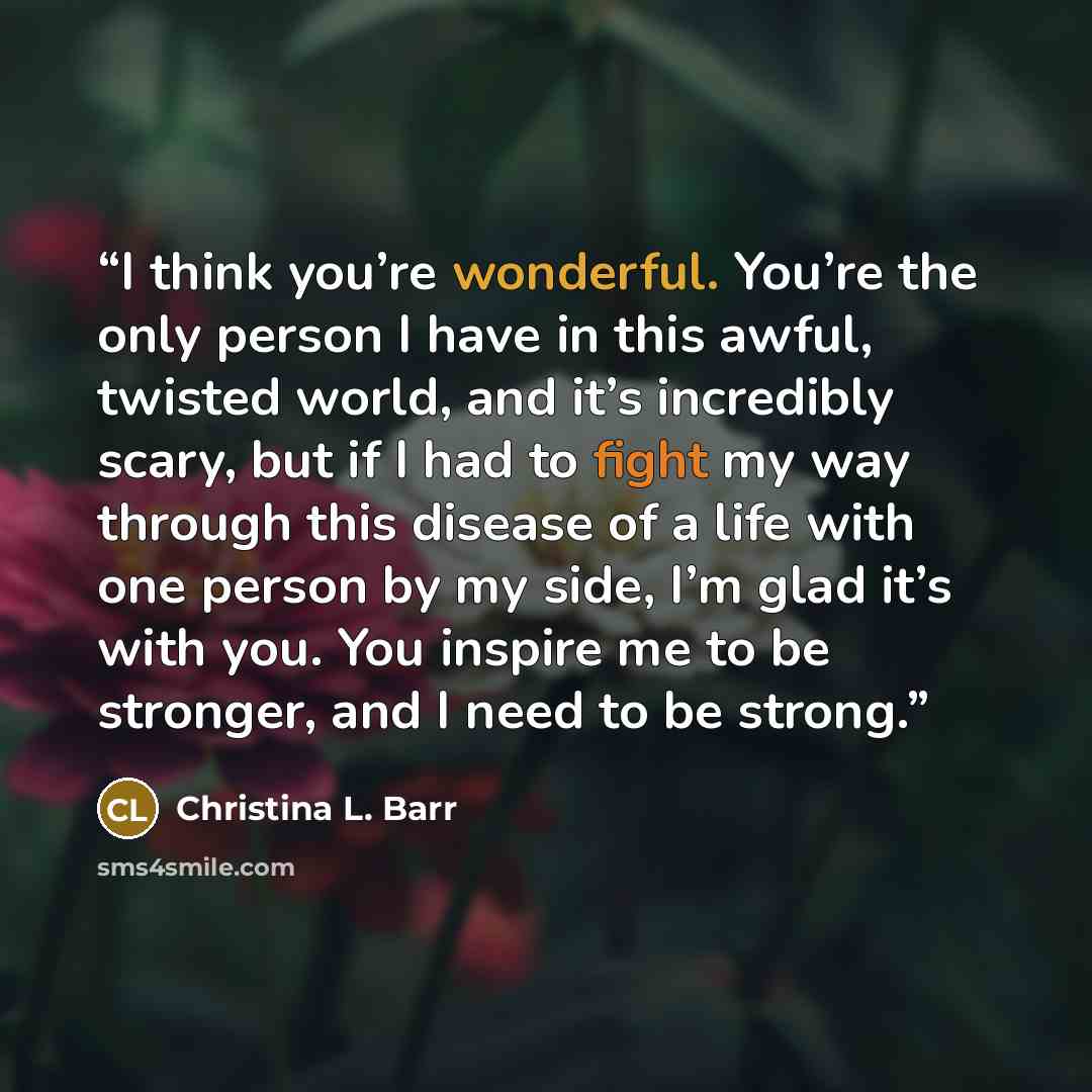 “I think you’re wonderful. You’re the only person I have in this awful, twisted world, and it’s incredibly scary, but if I had to fight my way through this disease of a life with one person by my side, I’m glad it’s with you. You inspire me to be stronger, and I need to be strong.” quote by Christina L. Barr