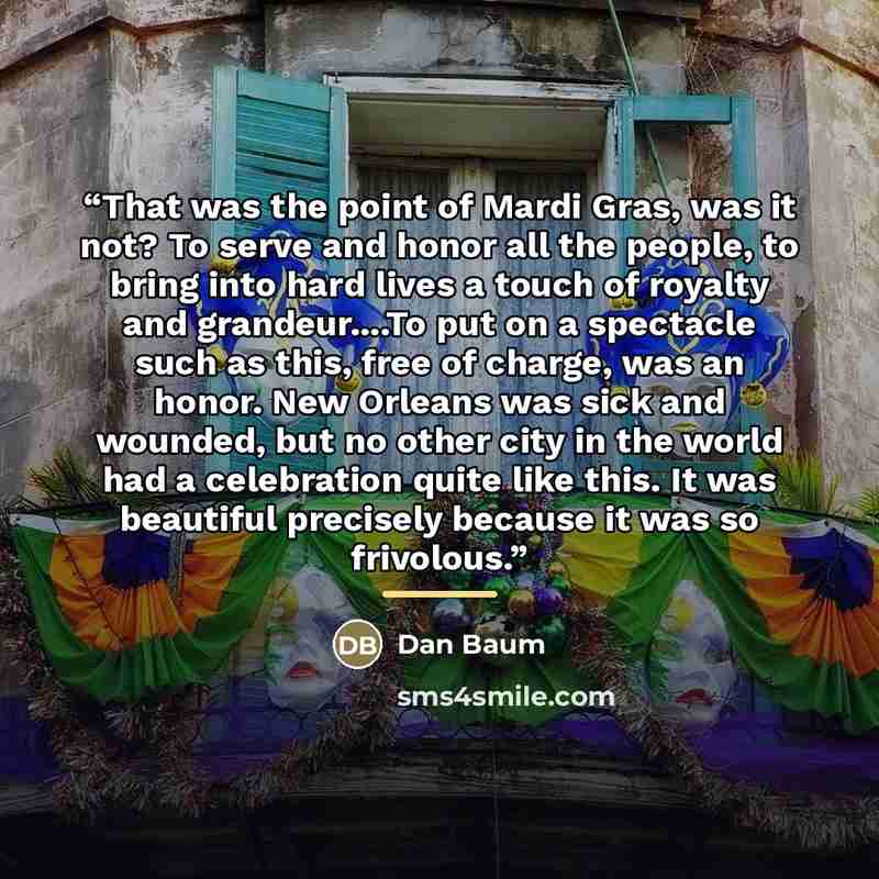 “That was the point of Mardi Gras, was it not? To serve and honor all the people, to bring into hard lives a touch of royalty and grandeur…To put on a spectacle such as this, free of charge, was an honor. New Orleans was sick and wounded, but no other city in the world had a celebration quite like…” quote by Dan Baum