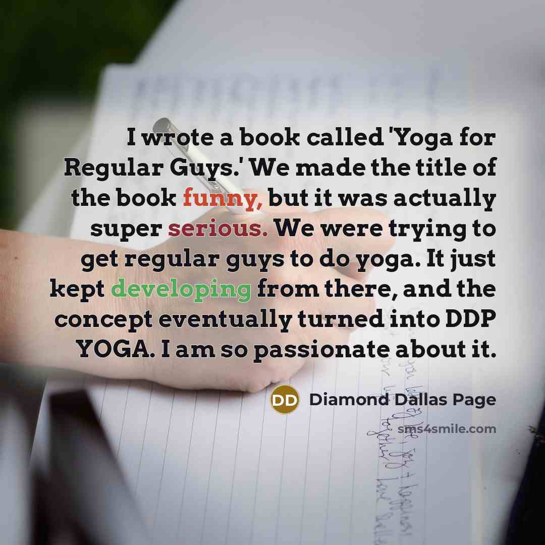 “I wrote a book called 'Yoga for Regular Guys.' We made the title of the book funny, but it was actually super serious. We were trying to get regular guys to do yoga. It just kept developing from there, and the concept eventually turned into DDP YOGA. I am so passionate about it.” quote by Diamond Dallas Page