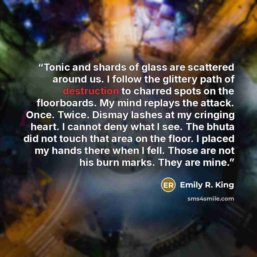 “Tonic and shards of glass are scattered around us. I follow the glittery path of destruction to charred spots on the floorboards. My mind replays the attack. Once. Twice. Dismay lashes at my cringing heart. I cannot deny what I see. The bhuta did not touch that area on the floor. I placed my hands…” quote by Emily R. King