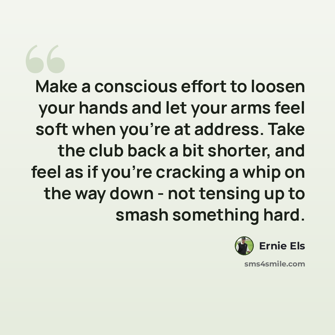 “Make a conscious effort to loosen your hands and let your arms feel soft when you're at address. Take the club back a bit shorter, and feel as if you're cracking a whip on the way down - not tensing up to smash something hard.” quote by Ernie Els