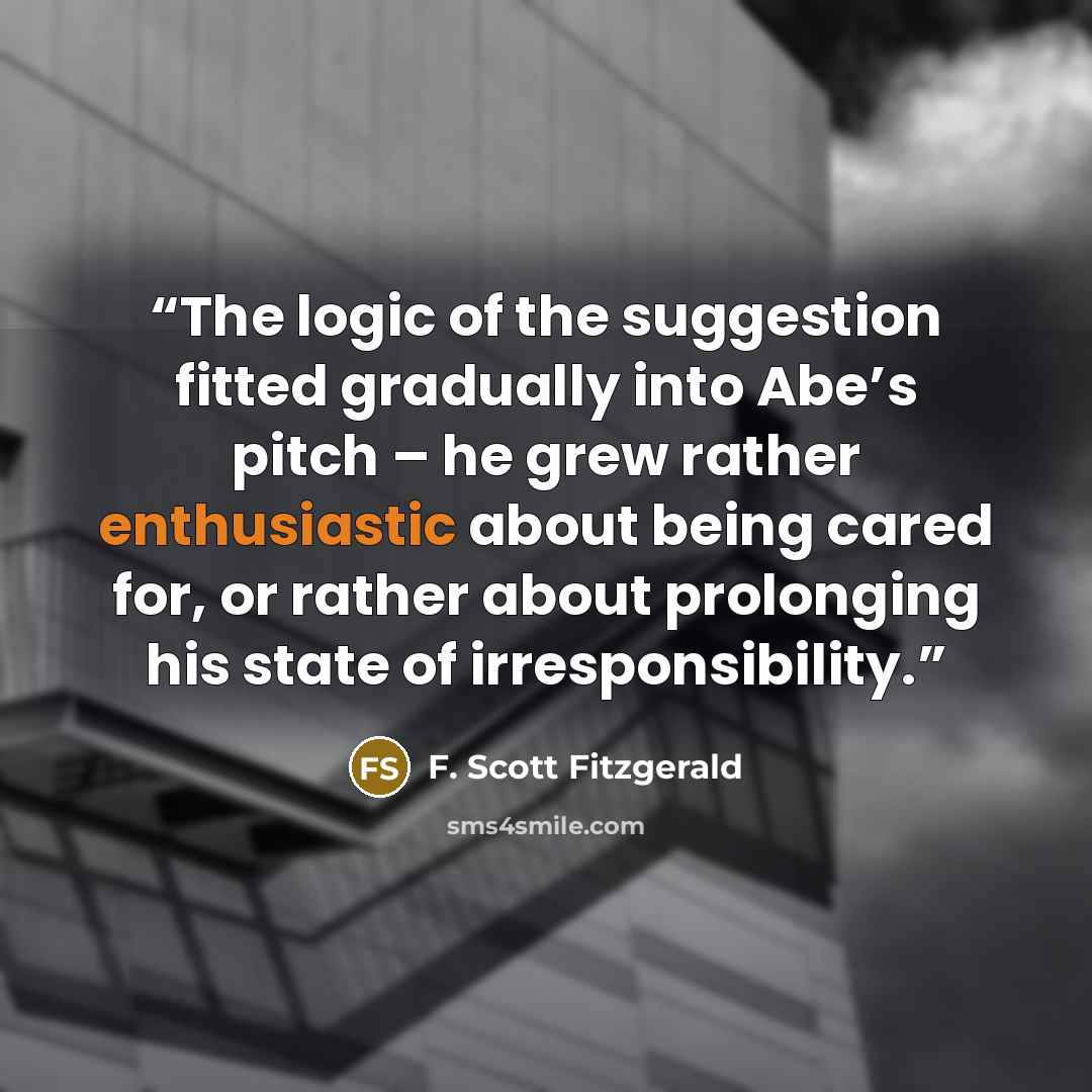 “The logic of the suggestion fitted gradually into Abe’s pitch – he grew rather enthusiastic about being cared for, or rather about prolonging his state of irresponsibility.” quote by F. Scott Fitzgerald