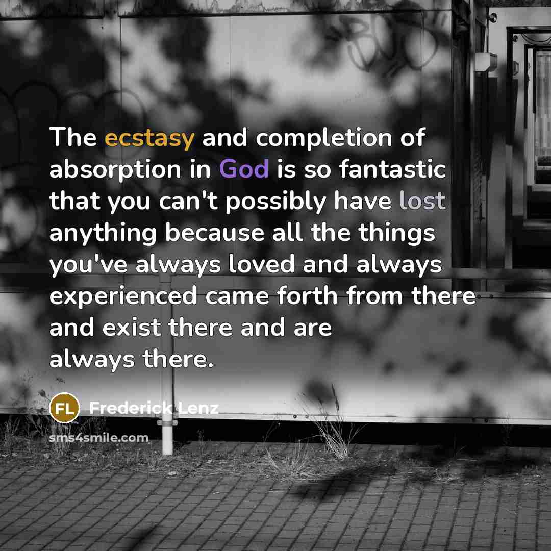 “The ecstasy and completion of absorption in God is so fantastic that you can't possibly have lost anything because all the things you've always loved and always experienced came forth from there and exist there and are always there.” quote by Frederick Lenz