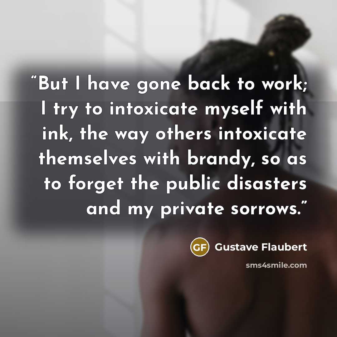 “But I have gone back to work; I try to intoxicate myself with ink, the way others intoxicate themselves with brandy, so as to forget the public disasters and my private sorrows.” quote by Gustave Flaubert