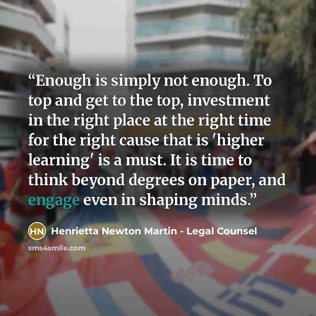 “Enough is simply not enough. To top and get to the top, investment in the right place at the right time for the right cause that is 'higher learning' is a must. It is time to think beyond degrees on paper, and engage even in shaping minds.” quote by Henrietta Newton Martin - Legal Counsel