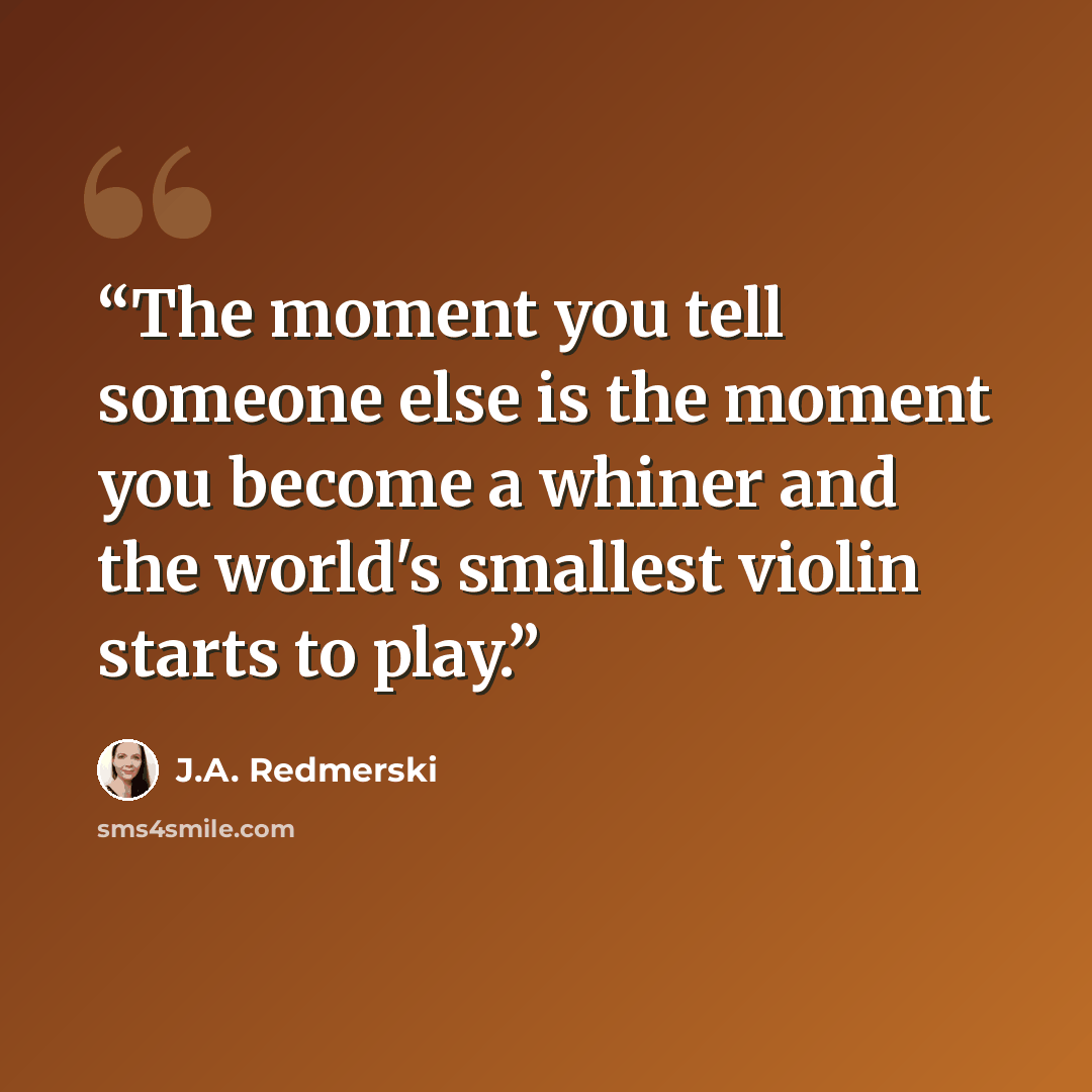 “The moment you tell someone else is the moment you become a whiner and the world's smallest violin starts to play.” quote by J.A. Redmerski