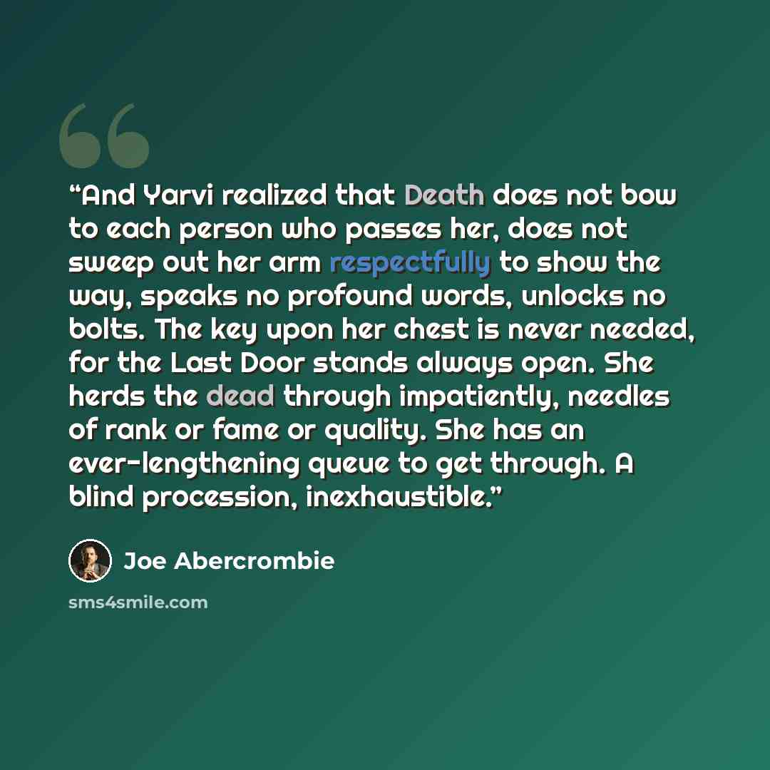 “And Yarvi realized that Death does not bow to each person who passes her, does not sweep out her arm respectfully to show the way, speaks no profound words, unlocks no bolts. The key upon her chest is never needed, for the Last Door stands always open. She herds the dead through impatiently…” quote by Joe Abercrombie