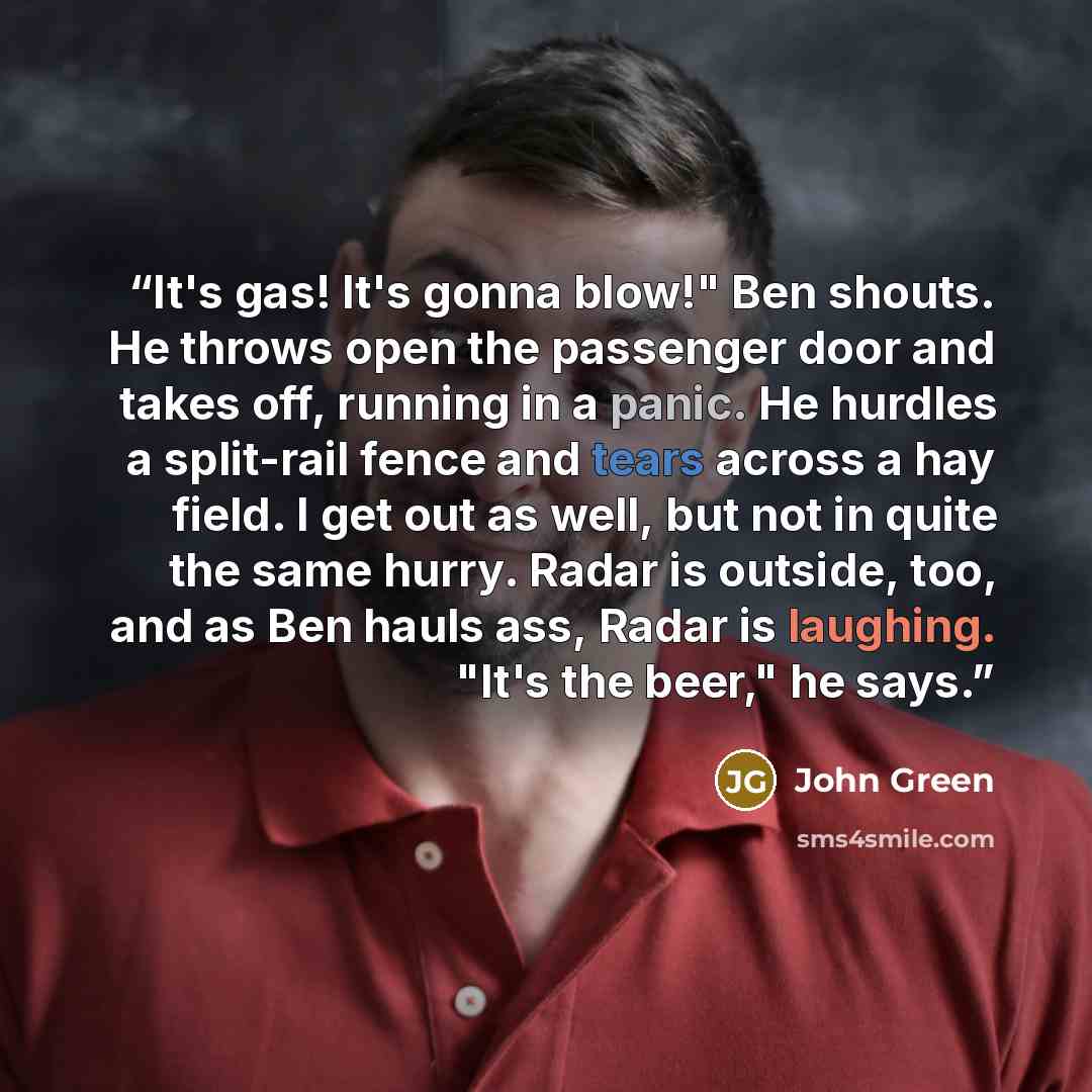 “It's gas! It's gonna blow!" Ben shouts. He throws open the passenger door and takes off, running in a panic. He hurdles a split-rail fence and tears across a hay field. I get out as well, but not in quite the same hurry. Radar is outside, too, and as Ben hauls ass, Radar is laughing. "It's the…” quote by John Green