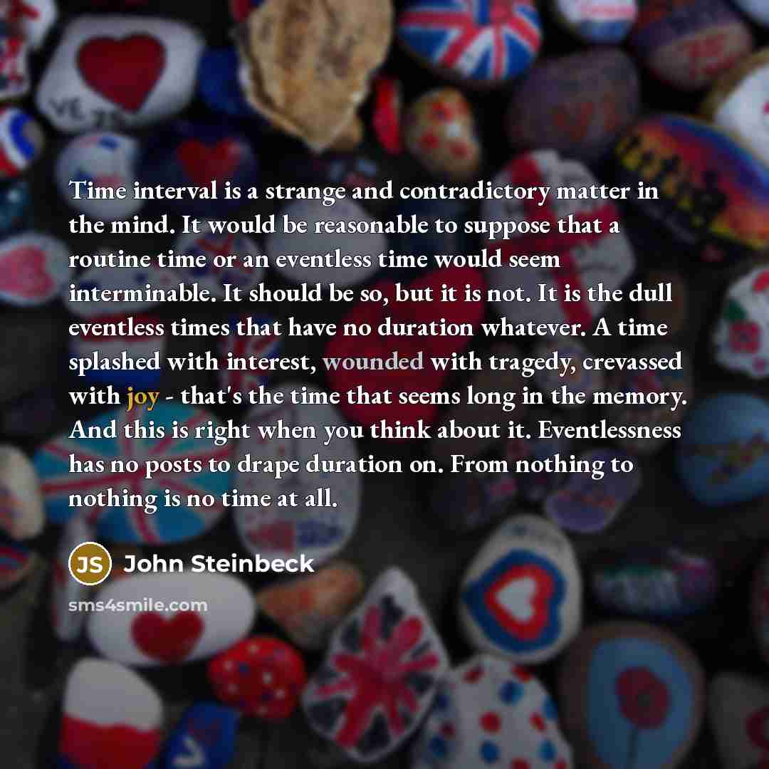 “Time interval is a strange and contradictory matter in the mind. It would be reasonable to suppose that a routine time or an eventless time would seem interminable. It should be so, but it is not. It is the dull eventless times that have no duration whatever. A time splashed with interest, wounded…” quote by John Steinbeck