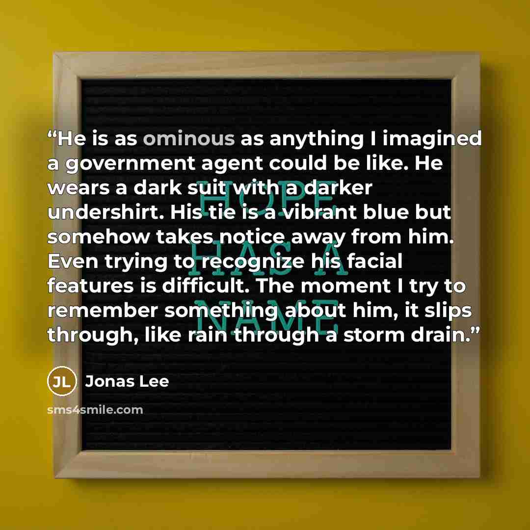 “He is as ominous as anything I imagined a government agent could be like. He wears a dark suit with a darker undershirt. His tie is a vibrant blue but somehow takes notice away from him. Even trying to recognize his facial features is difficult. The moment I try to remember something about him, it…” quote by Jonas Lee