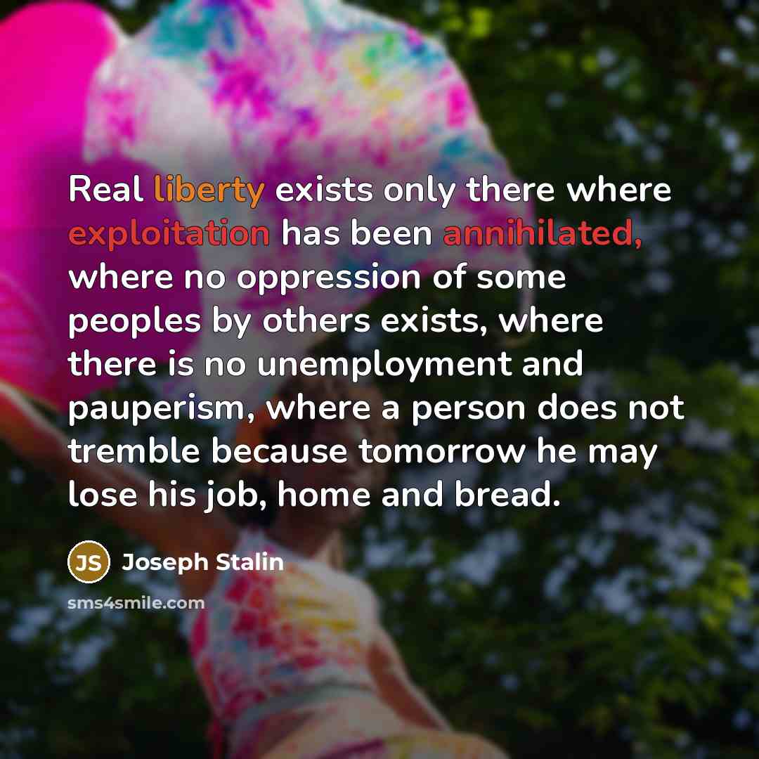 “Real liberty exists only there where exploitation has been annihilated, where no oppression of some peoples by others exists, where there is no unemployment and pauperism, where a person does not tremble because tomorrow he may lose his job, home and bread.” quote by Joseph Stalin