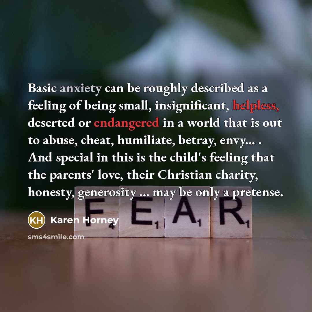 “Basic anxiety can be roughly described as a feeling of being small, insignificant, helpless, deserted or endangered in a world that is out to abuse, cheat, humiliate, betray, envy... . And special in this is the child's feeling that the parents' love, their Christian charity, honesty, generosity…” quote by Karen Horney