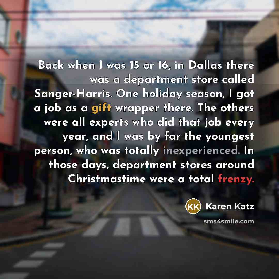 “Back when I was 15 or 16, in Dallas there was a department store called Sanger-Harris. One holiday season, I got a job as a gift wrapper there. The others were all experts who did that job every year, and I was by far the youngest person, who was totally inexperienced. In those days, department…” quote by Karen Katz