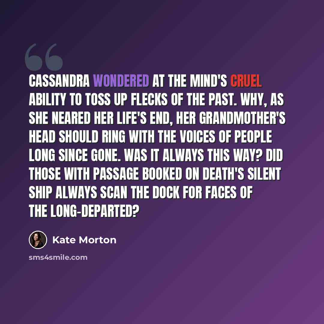 “Cassandra wondered at the mind's cruel ability to toss up flecks of the past. Why, as she neared her life's end, her grandmother's head should ring with the voices of people long since gone. Was it always this way? Did those with passage booked on death's silent ship always scan the dock for faces…” quote by Kate Morton