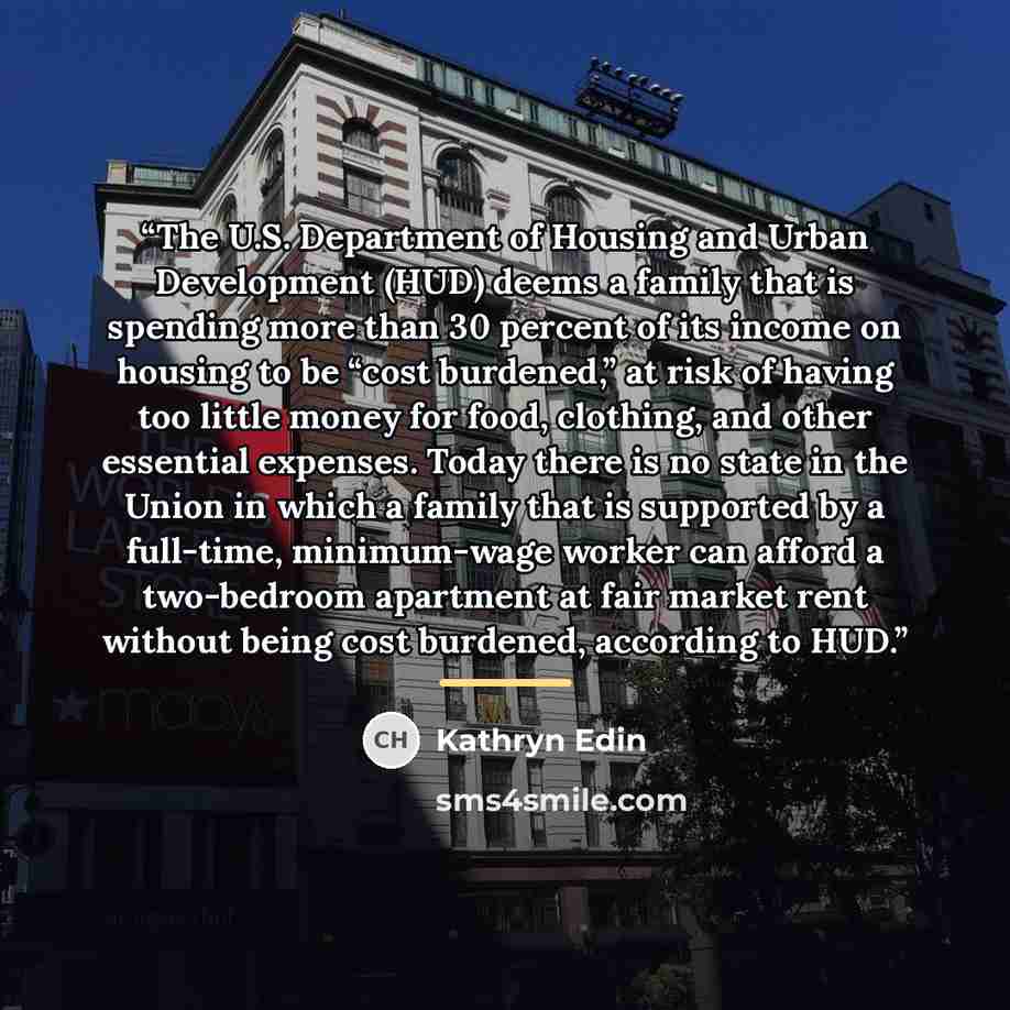 “The U.S. Department of Housing and Urban Development (HUD) deems a family that is spending more than 30 percent of its income on housing to be “cost burdened,” at risk of having too little money for food, clothing, and other essential expenses. Today there is no state in the Union in which a…” quote by Kathryn Edin