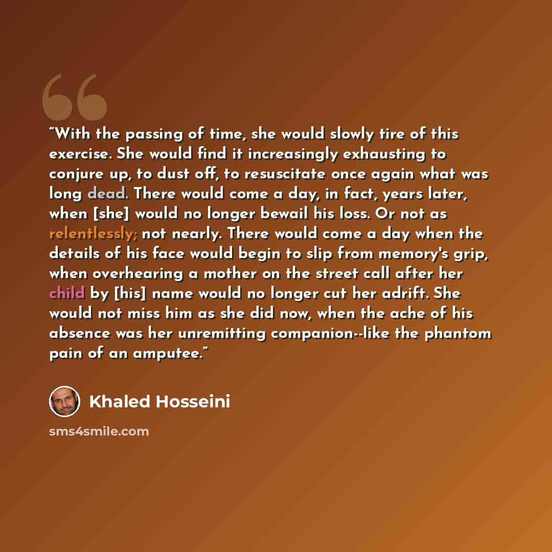 “With the passing of time, she would slowly tire of this exercise. She would find it increasingly exhausting to conjure up, to dust off, to resuscitate once again what was long dead. There would come a day, in fact, years later, when [she] would no longer bewail his loss. Or not as relentlessly…” quote by Khaled Hosseini