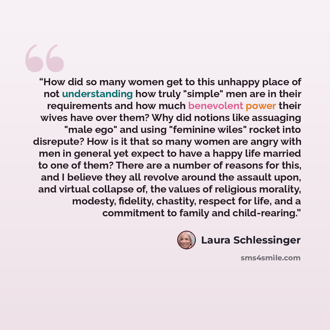 “How did so many women get to this unhappy place of not understanding how truly "simple" men are in their requirements and how much benevolent power their wives have over them? Why did notions like assuaging "male ego" and using "feminine wiles" rocket into disrepute? How is it that so many women…” quote by Laura Schlessinger