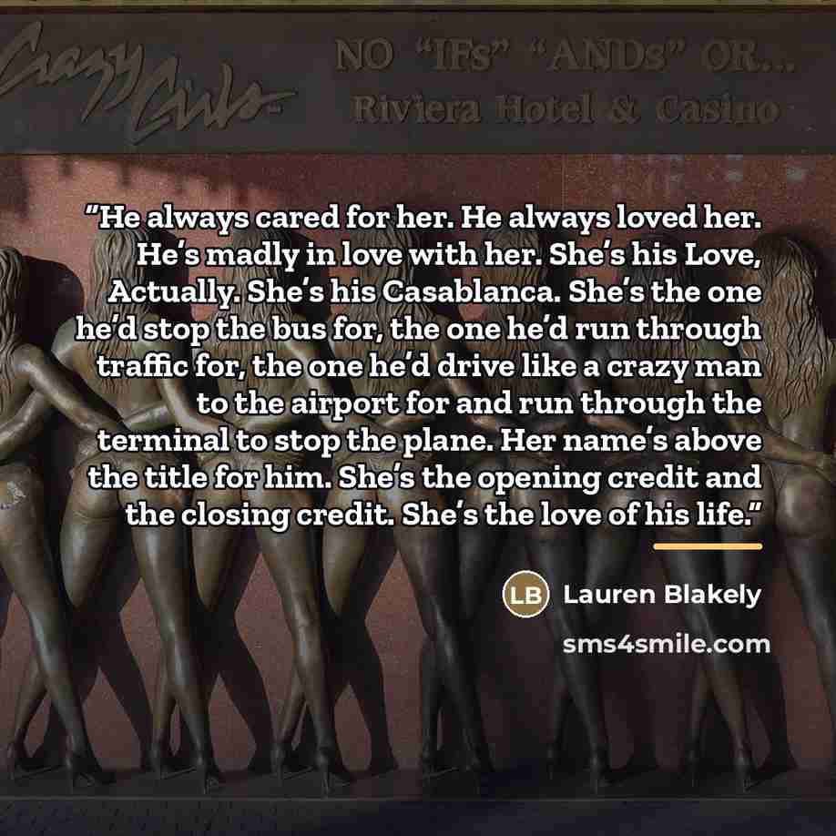 “He always cared for her. He always loved her. He’s madly in love with her. She’s his Love, Actually. She’s his Casablanca. She’s the one he’d stop the bus for, the one he’d run through traffic for, the one he’d drive like a crazy man to the airport for and run through the terminal to stop the…” quote by Lauren Blakely