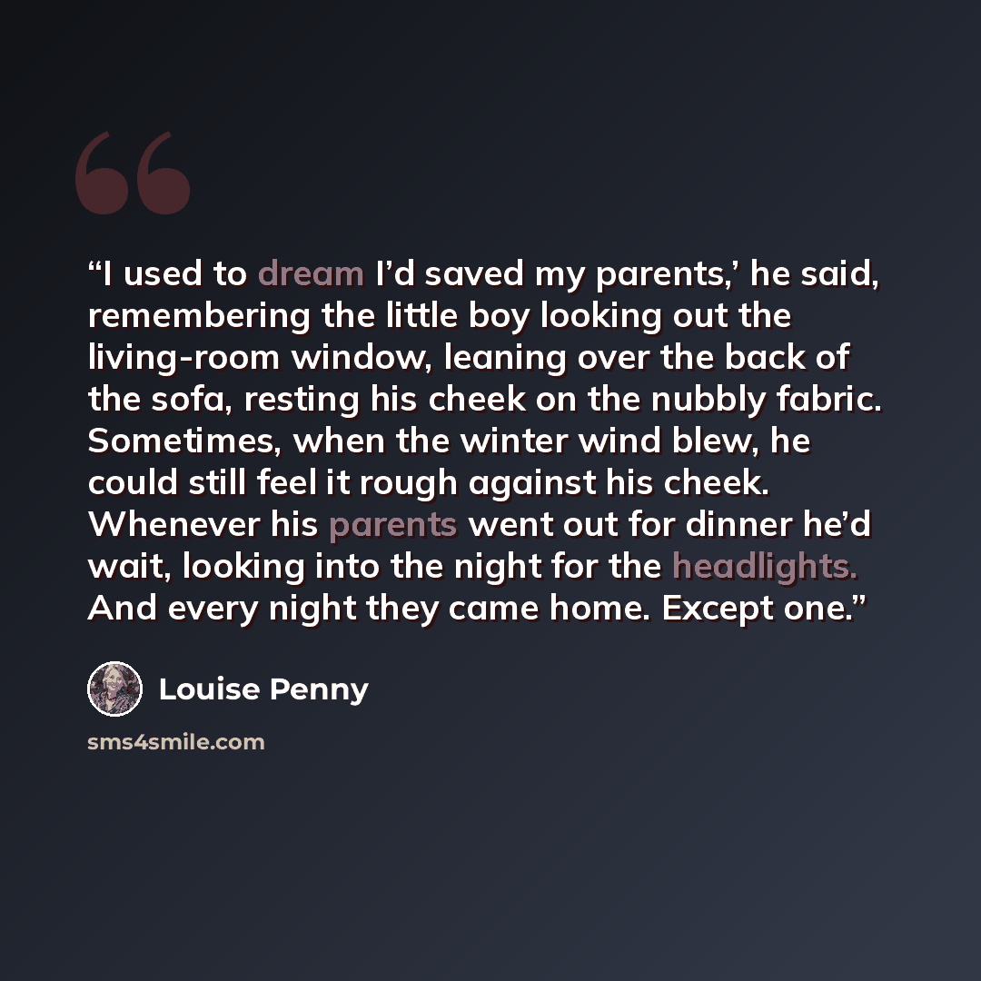 “I used to dream I’d saved my parents,’ he said, remembering the little boy looking out the living-room window, leaning over the back of the sofa, resting his cheek on the nubbly fabric. Sometimes, when the winter wind blew, he could still feel it rough against his cheek. Whenever his parents went…” quote by Louise Penny