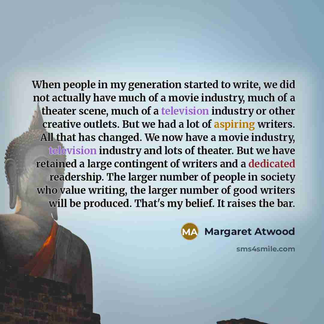 “When people in my generation started to write, we did not actually have much of a movie industry, much of a theater scene, much of a television industry or other creative outlets. But we had a lot of aspiring writers. All that has changed. We now have a movie industry, television industry and lots…” quote by Margaret Atwood
