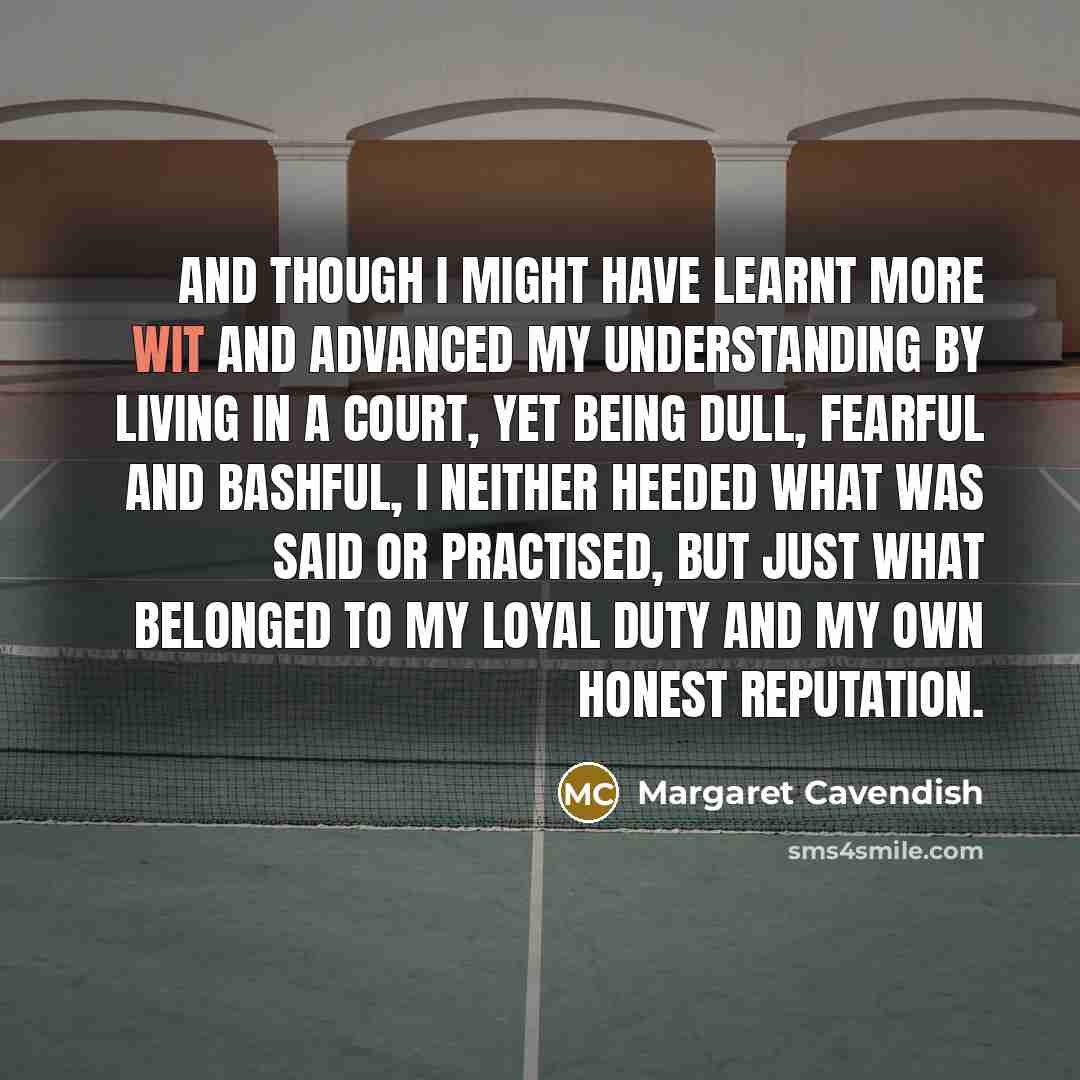 “And though I might have learnt more wit and advanced my understanding by living in a Court, yet being dull, fearful and bashful, I neither heeded what was said or practised, but just what belonged to my loyal duty and my own honest reputation.” quote by Margaret Cavendish