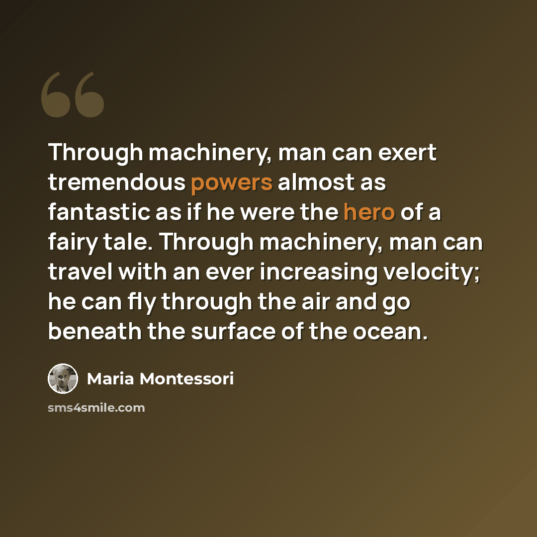 “Through machinery, man can exert tremendous powers almost as fantastic as if he were the hero of a fairy tale. Through machinery, man can travel with an ever increasing velocity; he can fly through the air and go beneath the surface of the ocean.” quote by Maria Montessori