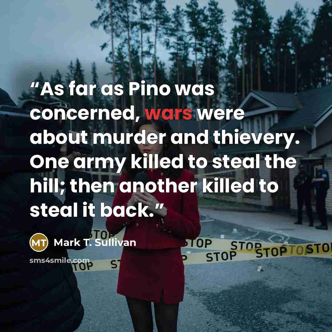 “As far as Pino was concerned, wars were about murder and thievery. One army killed to steal the hill; then another killed to steal it back.” quote by Mark T. Sullivan