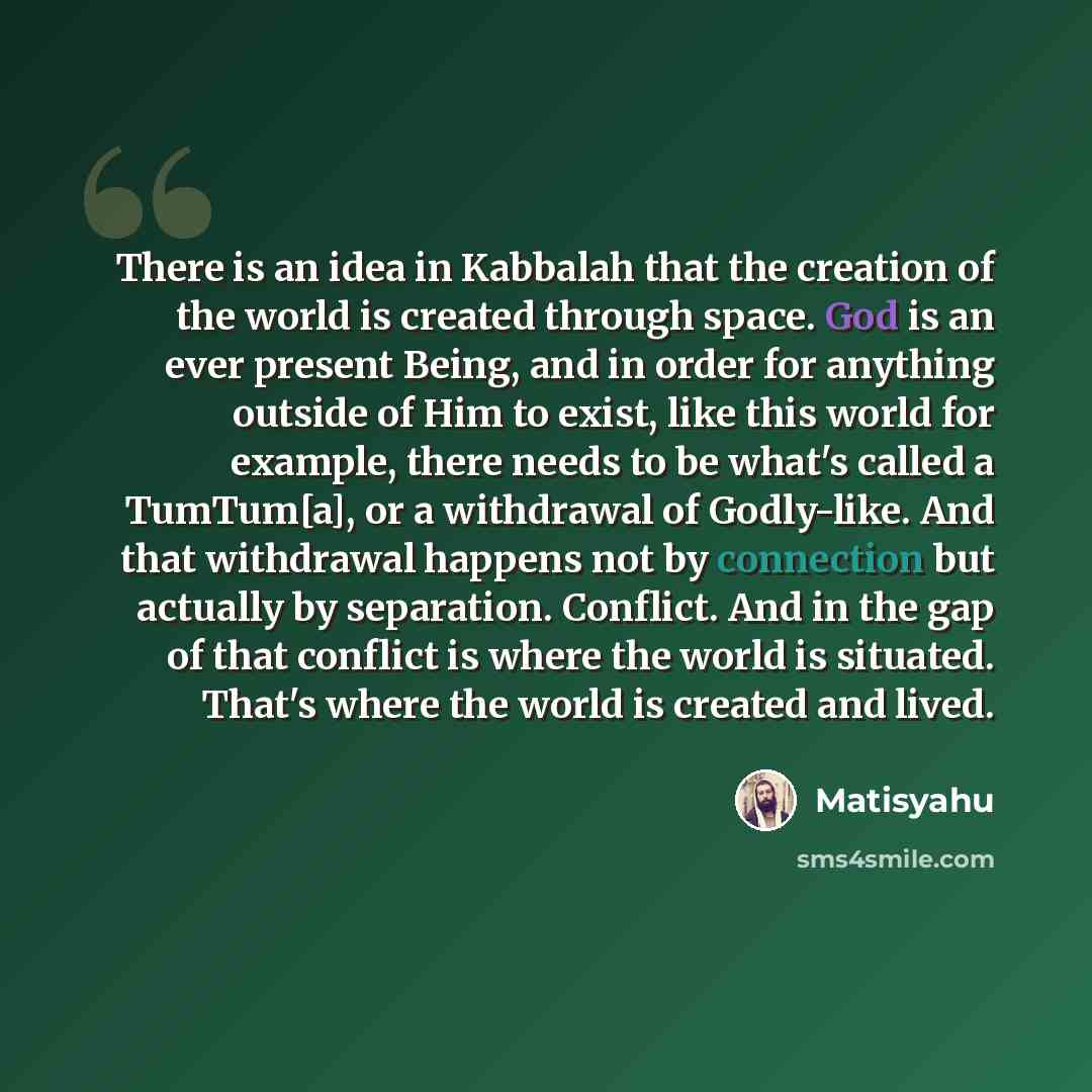“There is an idea in Kabbalah that the creation of the world is created through space. God is an ever present Being, and in order for anything outside of Him to exist, like this world for example, there needs to be what's called a TumTum[a], or a withdrawal of Godly-like. And that withdrawal…” quote by Matisyahu