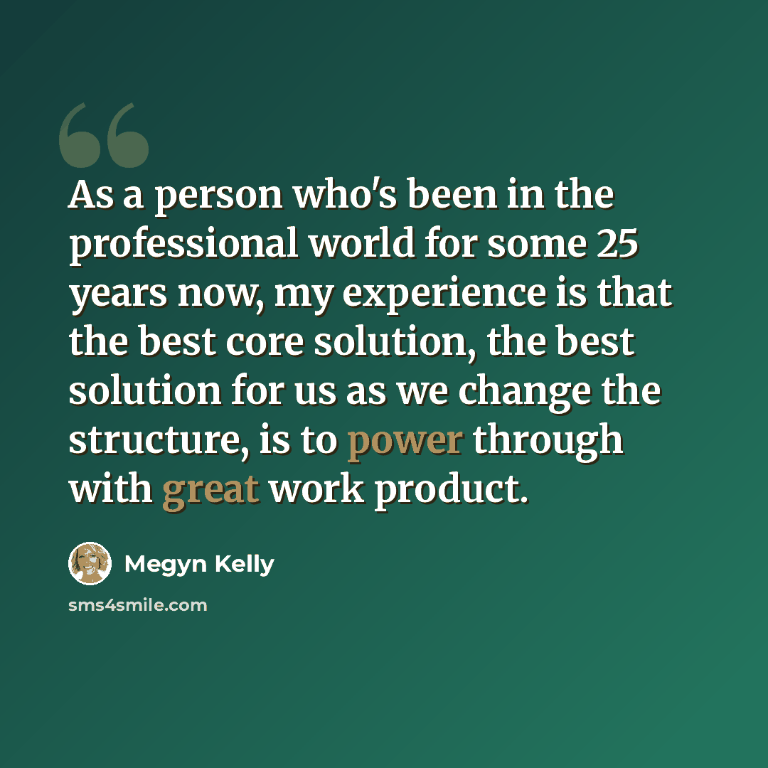 “As a person who's been in the professional world for some 25 years now, my experience is that the best core solution, the best solution for us as we change the structure, is to power through with great work product.” quote by Megyn Kelly