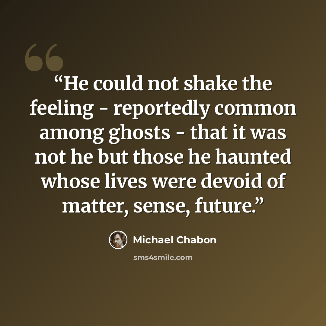 “He could not shake the feeling - reportedly common among ghosts - that it was not he but those he haunted whose lives were devoid of matter, sense, future.” quote by Michael Chabon